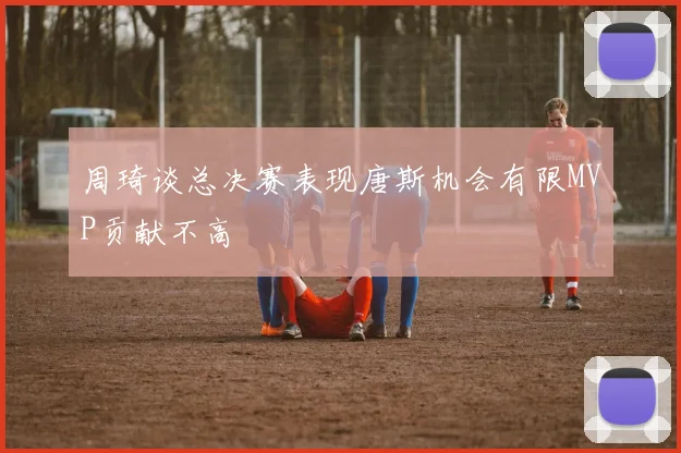 周琦谈总决赛表现唐斯机会有限MVP贡献不高