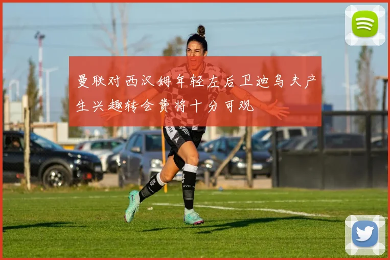 曼联对西汉姆年轻左后卫迪乌夫产生兴趣转会费将十分可观