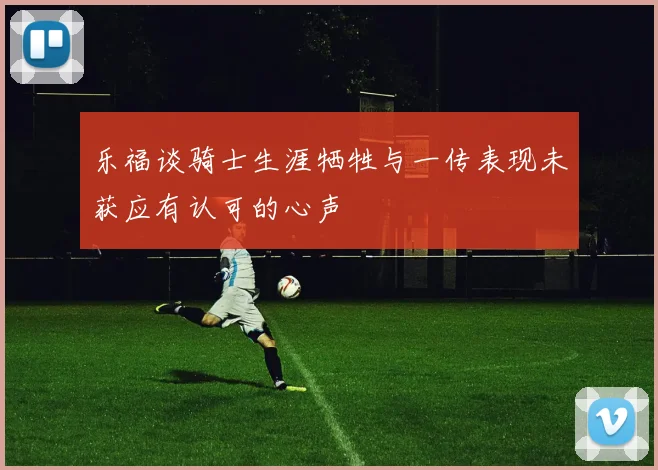 乐福谈骑士生涯牺牲与一传表现未获应有认可的心声