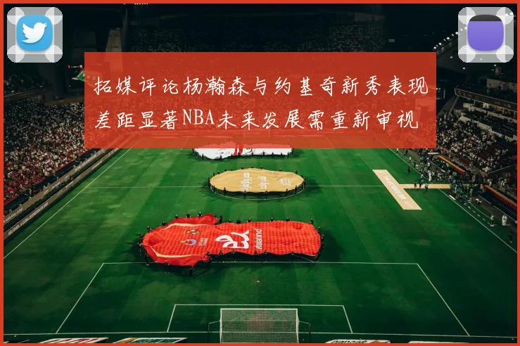 拓媒评论杨瀚森与约基奇新秀表现差距显著NBA未来发展需重新审视