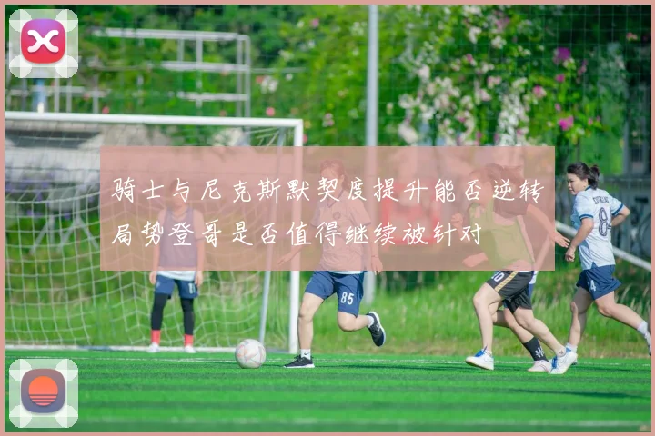 骑士与尼克斯默契度提升能否逆转局势登哥是否值得继续被针对