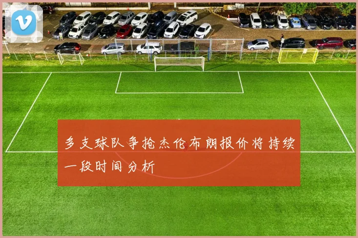 多支球队争抢杰伦布朗报价将持续一段时间分析