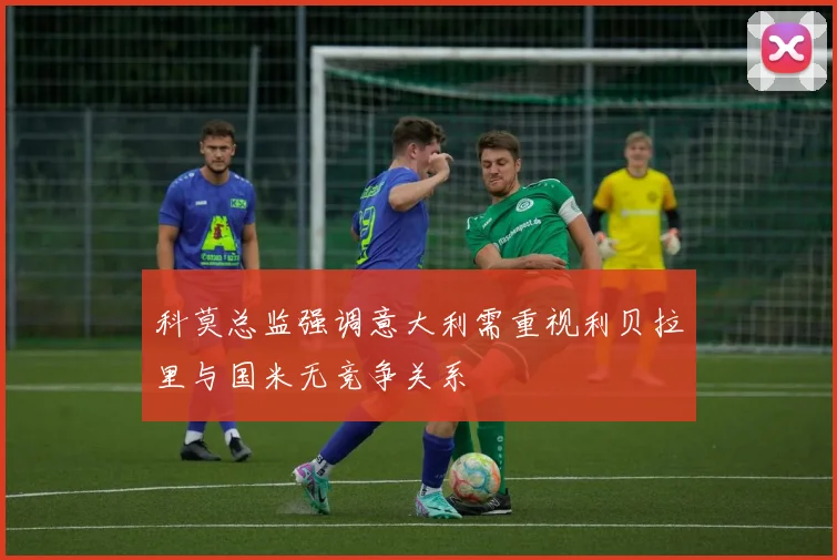 科莫总监强调意大利需重视利贝拉里与国米无竞争关系