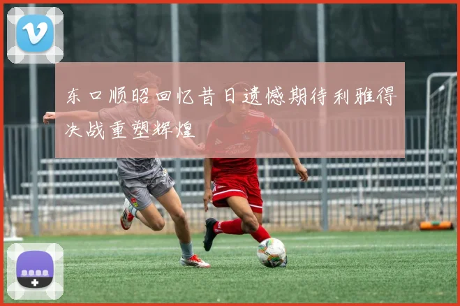 东口顺昭回忆昔日遗憾期待利雅得决战重塑辉煌