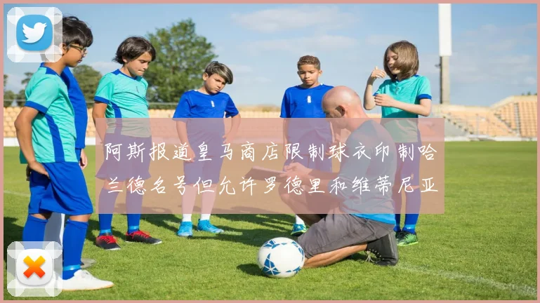 阿斯报道皇马商店限制球衣印制哈兰德名号但允许罗德里和维蒂尼亚印制