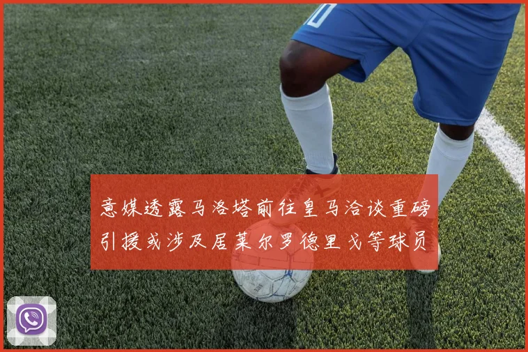 意媒透露马洛塔前往皇马洽谈重磅引援或涉及居莱尔罗德里戈等球员