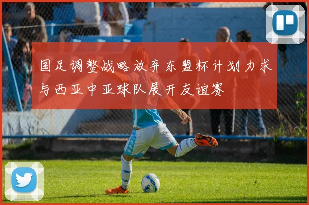 国足调整战略放弃东盟杯计划力求与西亚中亚球队展开友谊赛