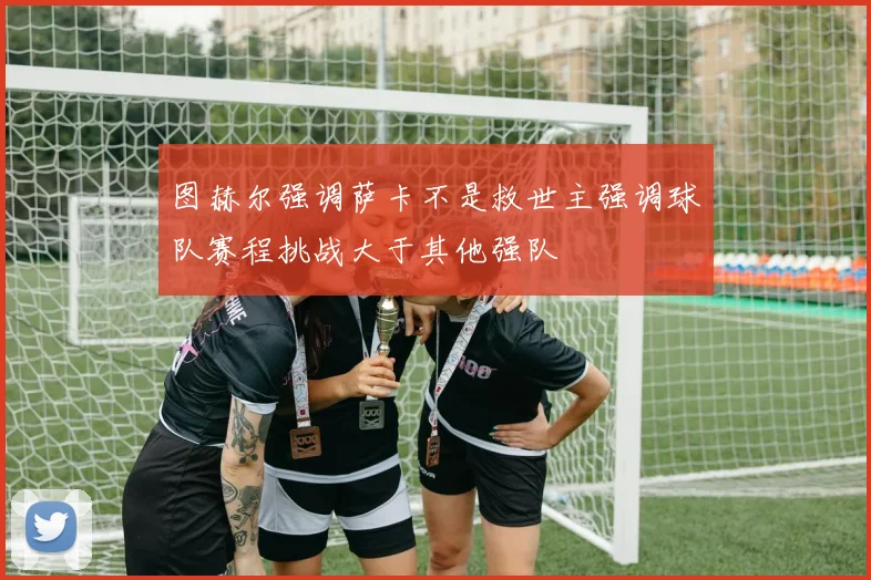 图赫尔强调萨卡不是救世主强调球队赛程挑战大于其他强队