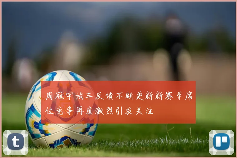 周冠宇试车反馈不断更新新赛季席位竞争再度激烈引发关注