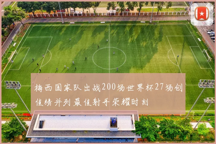 梅西国家队出战200场世界杯27场创佳绩并列最佳射手荣耀时刻
