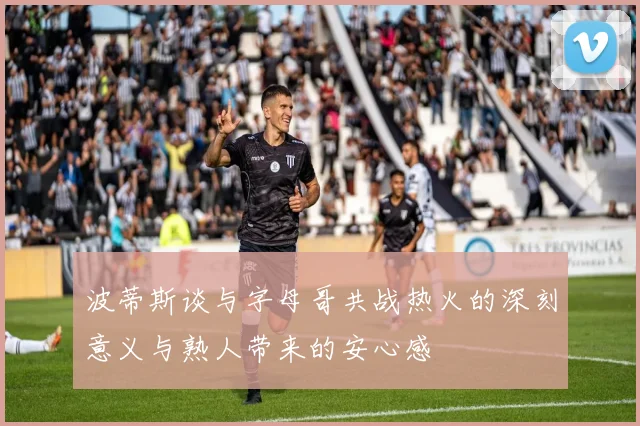 波蒂斯谈与字母哥共战热火的深刻意义与熟人带来的安心感