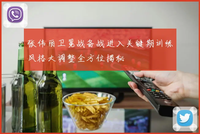 张伟丽卫冕战备战进入关键期训练风格大调整全方位揭秘