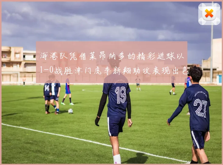 海港队凭借莱昂纳多的精彩进球以1-0战胜津门虎李新翔助攻表现出色