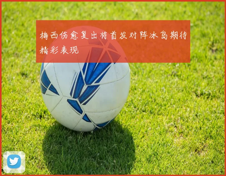 梅西伤愈复出将首发对阵冰岛期待精彩表现