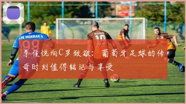 李佳悦向C罗致敬：葡萄牙足球的传奇时刻值得铭记与享受