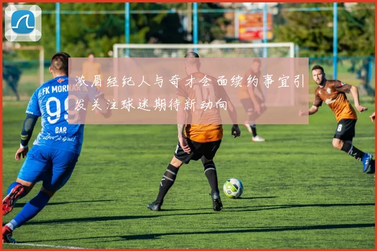 浓眉经纪人与奇才会面续约事宜引发关注球迷期待新动向