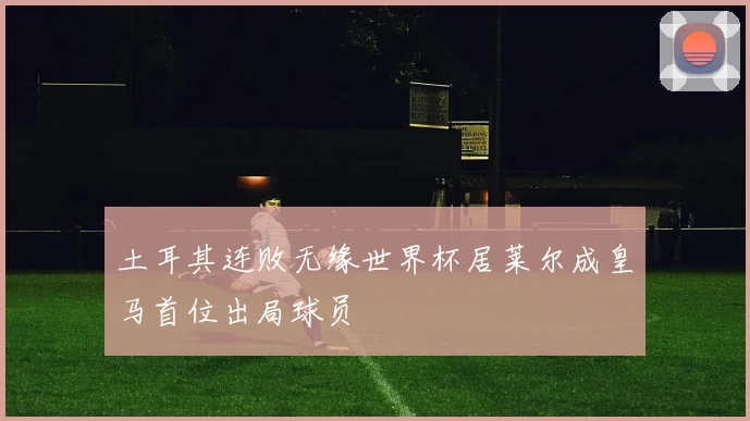 土耳其连败无缘世界杯居莱尔成皇马首位出局球员