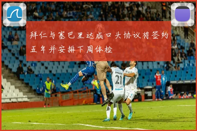拜仁与塞巴里达成口头协议将签约五年并安排下周体检
